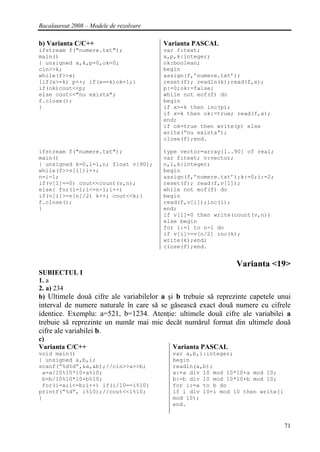 Bacalaureat 2008 – Modele de rezolvare

b) Varianta C/C++                        Varianta PASCAL
ifstream f("numere.txt");                var f:text;
main()                                   x,p,k:integer;
{ unsigned x,k,p=0,ok=0;                 ok:boolean;
cin>>k;                                  begin
while(f>>x)                              assign(f,’numere.txt’);
{if(x>=k) p++; if(x==k)ok=1;}            reset(f); readln(k);read(f,x);
if(ok)cout<<p;                           p:=0;ok:=false;
else cout<<"nu exista";                  while not eof(f) do
f.close();                               begin
}                                        if x>=k then inc(p);
                                         if x=k then ok:=true; read(f,x);
                                         end;
                                         if ok=true then write(p) else
                                         write(“nu exista”);
                                         close(f);end.

ifstream f("numere.txt");                type vector=array[1..90] of real;
main()                                   var f:text; v:vector;
{ unsigned k=0,i=1,n; float v[90];       n,i,k:integer;
while(f>>v[i])i++;                       begin
n=i-1;                                   assign(f,’numere.txt’);k:=0;i:=2;
if(v[1]==0) cout<<count(v,n);            reset(f); read(f,v[1]);
else{ for(i=1;i<=n-1;i++)                while not eof(f) do
if(v[i]>=v[n]/2) k++; cout<<k;}          begin
f.close();                               read(f,v[i]);inc(i);
}                                        end;
                                         if v[1]=0 then write(count(v,n))
                                         else begin
                                         for i:=1 to n-1 do
                                         if v[i]>=v[n/2] inc(k);
                                         write(k);end;
                                         close(f);end.


                                                                Varianta <19>
SUBIECTUL I
1. a
2. a) 234
b) Ultimele două cifre ale variabilelor a şi b trebuie să reprezinte capetele unui
interval de numere naturale în care să se găsească exact două numere cu cifrele
identice. Exemplu: a=521, b=1234. Atenţie: ultimele două cifre ale variabilei a
trebuie să reprezinte un număr mai mic decăt numărul format din ultimele două
cifre ale variabilei b.
c)
Varianta C/C++                             Varianta PASCAL
void main()                                var a,b,i:integer;
{ unsigned a,b,i;                          begin
scanf(“%d%d”,&a,&b);//cin>>a>>b;           readln(a,b);
 a=a/10%10*10+a%10;                        a:=a div 10 mod 10*10+a mod 10;
 b=b/10%10*10+b%10;                        b:=b div 10 mod 10*10+b mod 10;
 for(i=a;i<=b;i++) if(i/10==i%10)          for i:=a to b do
printf(“%d”, i%10);//cout<<i%10;           if i div 10=i mod 10 then write(i
}                                          mod 10);
                                           end.


                                                                               71
 
