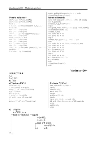 Bacalaureat 2008 – Modele de rezolvare

                                         begin write(y);readln(g,y); end;
                                         close(f);close(g);end.
Pentru neintensiv                        Pentru neintensiv
ifstream f("nr1.txt");                   type mat=array[1..100,1..100] of real;
ofstream g("nr2.txt");                   var f,g:text;
main()                                   a:mat;i,n,j,m:integer;
{ float a[100][100];int n,m,i,j;         begin
f>>n>>m                                  assign(f,’nr1.txt’);assign(g,’nr2.txt’);
for(i=1;i<=n;i++)                        reset(f);rewrite(g);
for(j=1;j<=m;j++)                        read(f,n,m);
{f>>a[i][j];a[i][j]=-a[i][j];}           for i:=1 to n do
for(i=1;i<=n;i++)                        for j:=1 to m do
aranjare(a[i],m);                        begin
for(i=1;i<=n;i++)                        read(f,a[i,j];a[i,j]:=-a[i,j];
for(j=1;j<=m;j++)                        end;
a[i][j]=-a[i][j];                        for i:=1 to n do aranjare(a[i],m);
for(i=1;i<=n;i++)                        for i:=1 to n do
{for(j=1;j<=m;j++) g<<a[i][j]<<" ";      for j:=1 to m do
g<<endl;}                                a[i,j]:=-a[i,j];
f.close();g.close();}                    for i:=1 to n do
                                         begin
                                         for j:=1 to m do
                                         write(g,a[i,j],’ ’);
                                         writeln(f);
                                         end;
                                         close(f);close(g);
                                         end.


                                                              Varianta <20>
SUBIECTUL I
1. c
2. a) 9831
b) 1000
c) Varianta C/C++                          Varianta PASCAL
void main()                                var n,a,m,b:integer;
{ unsigned n,a,m,b;                        begin
scanf(“%d”,&n);//cin>>n;                   readln(n);
a=n%10;m=a;                                a:=n mod 10;
while(n>9)                                 m:=a;
{ n=n/10; b=n%10;                          while(n>9) do
if(a>b){m=m*10+b;a=b;}                     begin
}                                          n:=n div 10;b:=n mod 10;
printf(“%d”,m);//cout<<m;}                 if a>b then begin m:=m*10+b;a:=b;
                                           end;
                                           write(m);
                                           end.
d) citeşte n
     a=n%10; m=a;
     dacă (n>9) atunci     repetă
                                n=[n/10];
                                b=n%10;
                                dacă a>b atunci
                                       m=m*10+b;
                                       a=b;
74
 
