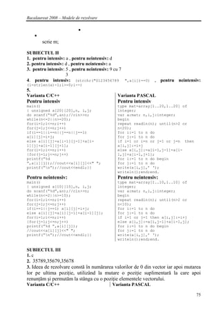 Bacalaureat 2008 – Modele de rezolvare




        scrie m;

SUBIECTUL II
1. pentru intensiv: a , pentru neintensiv: d
2. pentru intensiv: d , pentru neintensiv: a
3. pentru intensiv: 5 , pentru neintensiv: 9 cu 7
                    3
4. pentru intensiv: (strchr("0123456789 ",a[i])==0) , pentru neintensiv:
(i=strlen(a)-1;i>=0;i--)
5.
Varianta C/C++                             Varianta PASCAL
Pentru intensiv                            Pentru intensiv
main()                                     type mat=array[1..20,1..20] of
{ unsigned a[20][20],n, i,j;               integer;
do scanf(“%d”,&n);//cin>>n;                var a:mat; n,i,j:integer;
while(n<=2||n>=20);                        begin
for(i=1;i<=n;i++)                          repeat readln(n); until(n>2 or
for(j=1;j<=n;j++)                          n<20);
if(i==1||i==n||j==n||j==1)                 for i:=1 to n do
a[i][j]=i+j;                               for j:=1 to n do
else a[i][j]=a[i-1][j-1]+a[i-              if i=1 or i=n or j=1 or j=n then
1][j]+a[i-1][j+1];                         a[i,j]:=i+j
for(i=1;i<=n;i++)                          else a[i,j]:=a[i-1,j-1]+a[i-
{for(j=1;j<=n;j++)                         1,j]+a[i-1,j+1];
printf(”%d                                 for i:=1 to n do begin
”,a[i][j]);//cout<<a[i][j]<<" ";           for j:=1 to n do
printf(”n”);//cout<<endl;}}               write(a[i,j],’ ‘);
                                           writeln();end;end.
Pentru neintensiv:                         Pentru neintensiv:
main()                                     type mat=array[1..10,1..10] of
{ unsigned a[10][10],n, i,j;               integer;
do scanf(“%d”,&n);//cin>>n;                var a:mat; n,i,j:integer;
while(n<=2||n>=10);                        begin
for(i=1;i<=n;i++)                          repeat readln(n); until(n>2 or
for(j=1;j<=n;j++)                          n<10);
if(i==1||j==1) a[i][j]=i+j;                for i:=1 to n do
else a[i][j]=a[i][j-1]+a[i-1][j];          for j:=1 to n do
for(i=1;i<=n;i++)                          if i=1 or j=1 then a[i,j]:=i+j
{for(j=1;j<=n;j++)                         else a[i,j]:=a[i,j-1]+a[i-1,j];
printf(”%d ”,a[i][j]);                     for i:=1 to n do begin
//cout<<a[i][j]<<" ";                      for j:=1 to n do
printf(”n”);//cout<<endl;}}               write(a[i,j],’ ‘);
                                           writeln();end;end.

SUBIECTUL III
1. c
2. 35789,35679,35678
3. Ideea de rezolvare constă în numărarea valorilor de 0 din vector iar apoi mutarea
lor pe ultima poziţie, utilizând la mutare o poziţie suplimentară la care apoi
renunţăm şi permutăm la stânga cu o poziţie elementele vectorului.
Varianta C/C++                           Varianta PASCAL

                                                                                 75
 