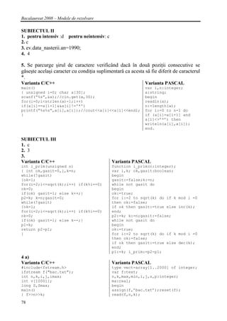 Bacalaureat 2008 – Modele de rezolvare

SUBIECTUL II
1. pentru intensiv :d pentru neintensiv: c
2. c
3. ev.data_nasterii.an=1990;
4. 4

5. Se parcurge şirul de caractere verificând dacă în două poziţii consecutive se
găseşte acelaşi caracter cu condiţia suplimentară ca acesta să fie diferit de caracterul
*.
Varianta C/C++                                              Varianta PASCAL
main()                                                      var i,n:integer;
{ unsigned i=0; char a[30];                                 a:string;
scanf(“%s”,&a);//cin.get(a,30);                             begin
for(i=0;i<strlen(a)-1;i++)                                  readln(a);
if(a[i]==a[i+1]&&a[i]!='*')                                 n:=length(a);
printf(“%s%s”,a[i],a[i]);//cout<<a[i]<<a[i]<<endl;          for i:=0 to n-1 do
}                                                           if (a[i]=a[i+1] and
                                                            a[i]<>’*’) then
                                                            writeln(a[i],a[i]);
                                                            end.

SUBIECTUL III
1. c
2. 3
3.
Varianta C/C++                               Varianta PASCAL
int i_prim(unsigned n)                       function i_prim(n:integer);
{ int ok,gasit=0,i,k=n;                      var i,k; ok,gasit:boolean;
while(!gasit)                                begin
{ok=1;                                       gasit:=false;k:=n;
for(i=2;i<=sqrt(k);i++) if(k%i==0)           while not gasit do
ok=0;                                        begin
if(ok) gasit=1; else k++;}                   ok:=true;
p2=k; k=n;gasit=0;                           for i:=2 to sqrt(k) do if k     mod i =0
while(!gasit)                                then ok:=false;
{ok=1;                                       if ok then gasit:=true else     inc(k);
for(i=2;i<=sqrt(k);i++) if(k%i==0)           end;
ok=0;                                        p2:=k; k:=n;gasit:=false;
if(ok) gasit=1; else k--;}                   while not gasit do
p1=k;                                        begin
return p2-p1;                                ok:=true;
}                                            for i:=2 to sqrt(k) do if k     mod i =0
                                             then ok:=false;
                                             if ok then gasit:=true else     dec(k);
                                             end;
                                             p1:=k; i_prim:=p2-p1;
4 a)
Varianta C/C++                               Varianta PASCAL
#include<fstream.h>                          type vect=array[1..2000] of integer;
ifstream f("bac.txt");                       var f:text;
int n,k,i,j,imax;                            n,k,max,min,i,j,s,p:integer;
int v[10001];                                ma:real;
long S,Smax;                                 begin
main()                                       assign(f,’bac.txt’);reset(f);
{ f>>n>>k;                                   read(f,n,k);

78
 