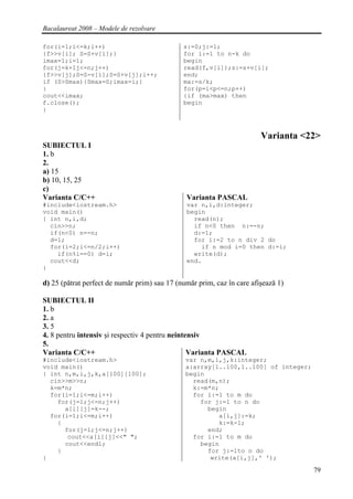 Bacalaureat 2008 – Modele de rezolvare

for(i=1;i<=k;i++)                             s:=0;j:=1;
{f>>v[i]; S=S+v[i];}                          for i:=1 to n-k do
imax=1;i=1;                                   begin
for(j=k+1j<=n;j++)                            read(f,v[i]);s:=s+v[i];
{f>>v[j];S=S-v[i];S=S+v[j];i++;               end;
if (S>Smax){Smax=S;imax=i;}                   ma:=s/k;
}                                             for(p=i<p<=n;p++)
cout<<imax;                                   {if (ma>max) then
f.close();                                    begin
}



                                                                        Varianta <22>
SUBIECTUL I
1. b
2.
a) 15
b) 10, 15, 25
c)
Varianta C/C++                                 Varianta PASCAL
#include<iostream.h>                           var n,i,d:integer;
void main()                                    begin
{ int n,i,d;                                     read(n);
  cin>>n;                                        if n<0 then n:=-n;
  if(n<0) n=-n;                                  d:=1;
  d=1;                                           for i:=2 to n div 2 do
  for(i=2;i<=n/2;i++)                              if n mod i=0 then d:=i;
    if(n%i==0) d=i;                              write(d);
  cout<<d;                                     end.
}

d) 25 (pătrat perfect de număr prim) sau 17 (număr prim, caz în care afişează 1)

SUBIECTUL II
1. b
2. a
3. 5
4. 8 pentru intensiv şi respectiv 4 pentru neintensiv
5.
Varianta C/C++                                   Varianta PASCAL
#include<iostream.h>                           var n,m,i,j,k:integer;
void main()                                    a:array[1..100,1..100] of integer;
{ int n,m,i,j,k,a[100][100];                   begin
  cin>>m>>n;                                     read(m,n);
  k=m*n;                                         k:=m*n;
  for(i=1;i<=m;i++)                              for i:=1 to m do
    for(j=1;j<=n;j++)                              for j:=1 to n do
      a[i][j]=k--;                                   begin
  for(i=1;i<=m;i++)                                     a[i,j]:=k;
    {                                                   k:=k-1;
      for(j=1;j<=n;j++)                              end;
       cout<<a[i][j]<<" ";                       for i:=1 to m do
      cout<<endl;                                  begin
    }                                                for j:=1to n do
}                                                     write(a[i,j],' ');

                                                                                    79
 