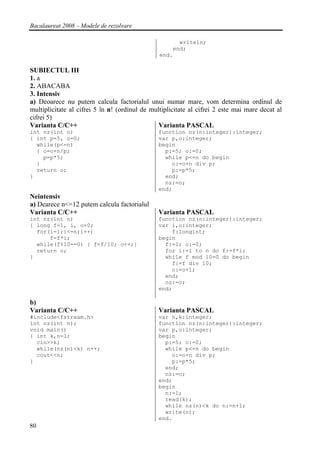 Bacalaureat 2008 – Modele de rezolvare

                                                      writeln;
                                                    end;
                                                end.

SUBIECTUL III
1. a
2. ABACABA
3. Intensiv
a) Deoarece nu putem calcula factorialul unui numar mare, vom determina ordinul de
multiplicitate al cifrei 5 în n! (ordinul de multiplicitate al cifrei 2 este mai mare decat al
cifrei 5)
Varianta C/C++                                  Varianta PASCAL
int nz(int n)                                  function nz(n:integer):integer;
{ int p=5, o=0;                                var p,o:integer;
  while(p<=n)                                  begin
  { o=o+n/p;                                     p:=5; o:=0;
    p=p*5;                                       while p<=n do begin
  }                                                o:=o+n div p;
  return o;                                        p:=p*5;
}                                                end;
                                                 nz:=o;
                                               end;
Neintensiv
a) Dearece n<=12 putem calcula factorialul
Varianta C/C++                                 Varianta PASCAL
int nz(int n)                                  function nz(n:integer):integer;
{ long f=1, i, o=0;                            var i,o:integer;
  for(i=1;i<=n;i++)                                f:longint;
      f=f*i;                                   begin
  while(f%10==0) { f=f/10; o++;}                 f:=1; o:=0;
  return o;                                      for i:=1 to n do f:=f*i;
}                                                while f mod 10=0 do begin
                                                   f:=f div 10;
                                                   o:=o+1;
                                                 end;
                                                 nz:=o;
                                               end;

b)
Varianta C/C++                                 Varianta PASCAL
#include<fstream.h>                            var n,k:integer;
int nz(int n);                                 function nz(n:integer):integer;
void main()                                    var p,o:integer;
{ int k,n=1;                                   begin
  cin>>k;                                        p:=5; o:=0;
  while(nz(n)<k) n++;                            while p<=n do begin
  cout<<n;                                         o:=o+n div p;
}                                                  p:=p*5;
                                                 end;
                                                 nz:=o;
                                               end;
                                               begin
                                                 n:=1;
                                                 read(k);
                                                 while nz(n)<k do n:=n+1;
                                                 write(n);
                                               end.
80
 