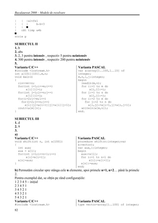 Bacalaureat 2008 – Modele de rezolvare

|   | |altfel
|   | |      b←b+3
|   | ■
|   cât timp a≠b
■
scrie p

SUBIECTUL II
1. b
2. abs
3. 2, 3 pentru intensiv , respectiv 5 pentru neintensiv
4. 300 pentru intensiv , respectiv 200 pentru neintensiv
5.
Varianta C/C++                                   Varianta PASCAL
#include <iostream.h>                       var a:array[1..100,1..10] of
int a[101][101],m,n;                        integer;
void main()                                 m,n,i,j:integer;
{                                           begin
  cin>>m>>n;                                  readln(m,n);
  for(int i=1;i<=m;i++)                       for i:=1 to m do
       a[i][1]=i;                                  a[i,1]:=i;
  for(int j=1;j<=n;j++)                       for j:=1 to n do
       a[1][j]=j;                                  a[1,j]:=j;
  for(i=2;i<=m;i++)                           for i:=2 to m do
    for(j=2;j<=n;j++)                           for j:=2 to n do
      a[i][j]=a[i-1][j]+a[i][j-1];                a[i,j]:=a[i-1,j]+a[i,j-1];
  cout<<a[m][n];                              writeln(a[m,n]);
}                                           end.

SUBIECTUL III
1. d
2. 9
3.
a)
Varianta C/C++                              Varianta PASCAL
void shift(int n, int x[100])               procedure shift(n:integer;var
{                                           x:vector);
  int aux;                                  var aux,i:integer;
  aux = x[1];                               begin
  for(int i=1;i<=n-1;i++)                     aux:=x[1];
       x[i]=x[i+1];                           for i:=1 to n-1 do
  x[n]=aux;                                        x[i]:=x[i+1];
}                                             x[n]:=aux;
                                            end;
b) Permutăm circular spre stânga cele n elemente, apoi primele n+1, n+2… până la primele
2.
Pentru exemplul dat, se obţin pe rând configuraţiile:
1 2 3 4 5 – iniţial
23451
34521
45321
54321
Varianta C/C++                                Varianta PASCAL
#include <iostream.h>                       type vector=array[1..100] of integer;

82
 