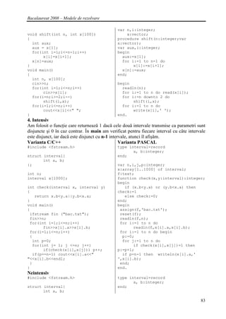 Bacalaureat 2008 – Modele de rezolvare

                                               var n,i:integer;
void shift(int n, int x[100])                      x:vector;
{                                              procedure shift(n:integer;var
  int aux;                                     x:vector);
  aux = x[1];                                  var aux,i:integer;
  for(int i=1;i<=n-1;i++)                      begin
       x[i]=x[i+1];                              aux:=x[1];
  x[n]=aux;                                      for i:=1 to n-1 do
}                                                     x[i]:=x[i+1];
void main()                                      x[n]:=aux;
{                                              end;
  int n, x[100];
  cin>>n;                                      begin
  for(int i=1;i<=n;i++)                          readln(n);
       cin>>x[i];                                for i:=1 to n do read(x[i]);
  for(i=n;i>=2;i--)                              for i:=n downto 2 do
       shift(i,x);                                    shift(i,x);
  for(i=1;i<=n;i++)                              for i:=1 to n do
       cout<<x[i]<<" ";                               write(x[i],' ');
}                                              end.
4. Intensiv
Am folosit o funcţie care returnează 1 dacă cele două intervale transmise ca parametri sunt
disjuncte şi 0 în caz contrar. În main am verificat pentru fiecare interval cu câte intervale
este disjunct, iar dacă este disjunct cu n-1 intervale, atunci îl afişăm.
Varianta C/C++                                    Varianta PASCAL
#include <fstream.h>                           type interval=record
                                                      a, b:integer;
struct interval{                               end;
       int a, b;
};                                             var n,i,j,p:integer;
                                               x:array[1..1000] of interval;
int n;                                         f:text;
interval x[1000];                              function check(x,y:interval):integer;
                                               begin
int check(interval x, interval y)                 if (x.b<y.a) or (y.b<x.a) then
{                                              check:=1
   return x.b<y.a||y.b<x.a;                       else check:=0;
}                                              end;
void main()                                    begin
{                                               assign(f,'bac.txt');
 ifstream fin ("bac.txt");                      reset(f);
 fin>>n;                                        readln(f,n);
 for(int i=1;i<=n;i++)                          for i:=1 to n do
       fin>>x[i].a>>x[i].b;                           readln(f,x[i].a,x[i].b);
 for(i=1;i<=n;i++)                              for i:=1 to n do begin
 {                                               p:=0;
  int p=0;                                       for j:=1 to n do
  for(int j= 1; j <=n; j++)                           if check(x[i],x[j])=1 then
       if(check(x[i],x[j])) p++;               p:=p+1;
  if(p==n-1) cout<<x[i].a<<"                     if p=n-1 then writeln(x[i].a,'
"<<x[i].b<<endl;                               ',x[i].b);
 }                                              end;
}                                              end.
Neintensiv
#include <fstream.h>                           type interval=record
                                                      a, b:integer;
struct interval{                               end;
       int a, b;

                                                                                          83
 
