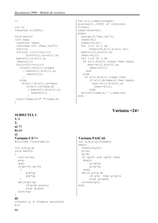 Bacalaureat 2008 – Modele de rezolvare

};                                       var n,i,j,max:integer;
                                         x:array[1..1000] of interval;
int n;                                   f:text;
interval x[1000];                        imax:interval;
                                         begin
void main()                                assign(f,'bac.txt');
{int max;                                  reset(f);
 interval imax;                            readln(f,n);
 ifstream fin ("bac.txt");                 for i:=1 to n do
 fin>>n;                                        readln(f,x[i].a,x[i].b);
 for(int i=1;i<=n;i++)                     max:=x[1].b-x[1].a;
       fin>>x[i].a>>x[i].b;                imax:=x[1];
 max=x[1].b-x[1].a;                        for i:=2 to n do
 imax=x[1];                                 if x[i].b-x[i].a>max then begin
 for(i=2;i<=n;i++)                             max:=x[i].b-x[i].a;
   if(x[i].b-x[i].a>max)                        imax:=x[i];
     { max=x[i].b-x[i].a;                     end
       imax=x[i];                           else
     }                                       if x[i].b-x[i].a=max then
   else                                         if x[i].b<imax.b then begin
    if(x[i].b-x[i].a==max)                        max:=x[i].b-x[i].a;
       if(x[i].b<imax.b)                           imax:=x[i];
        { max=x[i].b-x[i].a;                    end;
          imax=x[i];                       writeln(imax.a,' ',imax.b);
        }                                end.
 cout<<imax.a<<" "<<imax.b;
}


                                                             Varianta <24>
SUBIECTUL I
1. d
2.
a) 75
b) 60
c)
Varianta C/C++                           Varianta PASCAL
#include <iostream.h>                    var a,b,p,q:integer;
                                         begin
int a,b,p,q;                               readln(a,b);
void main()                                p:=a;
{                                          q:=b;
  cin>>a>>b;                               if (p=0) and (q=0) then
  p=a;                                      begin
  q=b;                                          p:=p*q;
  if(p==0||q==0)                                q:=p*q;
   {                                        end;
       p=p*q;                              while p<>q do
       q=p*q;                                   if p<q then p:=p+a
   }                                            else q:=q+b;
  while(p!=q)                              writeln(p);
       if(p<q) p=p+a;                    end.
       else q=q+b;
  cout<<p;
}
d)
citeşte a, b (numere naturale)
p←a
84
 