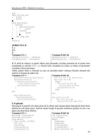 Bacalaureat 2008 – Modele de rezolvare

q←b
dacă p=0 sau q=0
|   p←p*q
|   q←p*q
■
dacă p≠q atunci
| execută
|   | dacă p<q atunci
|   | |      p←p+a
|   | |altfel
|   | |      q←q+b
|   | ■
|   cât timp p≠q
■
scrie p

SUBIECTUL II
1. a
2. b
3.
Varianta C/C++                                  Varianta PASCAL
strcpy(s+1,s+2); - intensiv                     delete(s,2,1); - intensiv
strcpy(s,s+2); - neintensiv                     delete(s,1,2); - neintensiv

4. O asfel de matrice se poate obţine prin permutări circulare pormind de la prima linie
completată cu valorile 1 2 3 ...n. Fiecare linie, începând cu a doua, se obţine ca permutare
circulară a liniei anterioare.
Altfel, putem folosi o formulă cu care să calculăm direct valoarea fiecărui element din
matrice în funcţie de indicii săi.
Varianta C/C++                                   Varianta PASCAL
  for(i=1;i<=n;i++) a[1][i]=i;                     for i:=1 to n do a[1,i]:=i;
  for(i=2;i<=n;i++)                                for i:=2 to n do
   { for(j=1;j<=n-1;j++)                            begin
       a[i][j]=a[i-1][j+1];                           for j:=1 to n-1 do
     a[i][n]=a[i-1][1];                                 a[i,j]:=a[i-1,j+1];
   }                                                  a[i,n]:=a[i-1,1];
                                                    end;
Sau
                                                sau
  for(i=0;i<n;i++)
    for(j=0;j<n;j++)                            for i:=0 to n do
     a[i][j]=(i+j)%5+1;                             for j:=1 to n do
                                                     a[i,j]:=(i+j-2) mod 5+1;
5. Explicaţii
Parcurgem în paralel cele două şiruri de la sfârşit spre început până când găsim două litere
diferite în cele două şiruri. Sufixul căutat începe la poziţia următoare poziţiei la care s-au
găsit cele două litere diferite.
Varianta C/C++                                   Varianta PASCAL
#include <iostream.h>                           var a,b:string;
#include <string.h>                             i,j:integer;
void main()                                     begin
{ char a[100], b[100];                            readln(a);
  int i,j;                                        readln(b);
  cin>>a>>b;                                      i:=length(a);
  i=strlen(a)-1;                                  j:=length(b);
  j=strlen(b)-1;                                  while a[i]=b[j] do
                                                                                           85
 