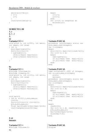 Bacalaureat 2008 – Modele de rezolvare

     while(a[i]==b[j])                     begin
     { i--;                                  i:=i-1;
       j--;                                  j:=j-1;
     }                                     end;
     cout<<a+strlen(a)-i;                  for j:=i+1 to length(a) do
}                                            write(a[j]);
                                         end.

SUBIECTUL III
1. a
2. 3 , 2
3.
a)
Varianta C/C++                           Varianta PASCAL
void p(int n, int x[101], int &mini,     procedure p(n:integer; x:sir; var
int &maxi, int &sum)                     mini,maxi,sum:integer);
{ int i;                                 var i:integer;
  mini=maxi=sum=x[1];                    begin
  for(i=2;i<=n;i++)                        mini:=x[1]; maxi:=x[1];sum:=x[1];
  { sum=sum+x[i];                          for i:=2 to n do
    if(x[i]>maxi) maxi=x[i];               begin
    if(x[i]<mini) mini=x[i];                 sum:=sum+x[i];
  }                                          if x[i]>maxi then maxi:=x[i];
}                                            if x[i]<mini then mini:=x[i];
                                           end;
                                         end;
b)
Varianta C/C++                           Varianta PASCAL
#include <iostream.h>                    type sir=array[1..100] of integer;
#include <iomanip.h>                     var n,i,min,max,s:integer;
void p(int n, int x[101], int &mini,         x:sir;
int &maxi, int &sum)                         ma:real;
{ int i;                                 procedure p(n:integer; x:sir; var
  mini=maxi=sum=x[1];                    mini,maxi,sum:integer);
  for(i=2;i<=n;i++)                      var i:integer;
  { sum=sum+x[i];                        begin
    if(x[i]>maxi) maxi=x[i];               mini:=x[1]; maxi:=x[1];sum:=x[1];
    if(x[i]<mini) mini=x[i];               for i:=2 to n do
  }                                        begin
}                                            sum:=sum+x[i];
                                             if x[i]>maxi then maxi:=x[i];
void main()                                  if x[i]<mini then mini:=x[i];
{ int n, x[101],i,min,max,s;               end;
  cin>>n;                                end;
  for(i=1;i<=n;i++) cin>>x[i];
  p(n,x,min,max,s);                      begin
  float ma=(float)(s-min-max)/(n-2);       readln(n);
  cout<<setprecision(3)<<ma;               for i:=1 to n do readln(x[i]);
}                                          p(n,x,min,max,s);
                                           ma:=(s-min-max)/(n-2);
                                           write(ma:7:3);
                                         end.
4. a)
Intensiv

Varianta C/C++                           Varianta PASCAL
#include <fstream.h>                     Program
86
 