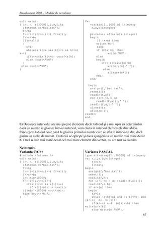 Bacalaureat 2008 – Modele de rezolvare

void main()                                    Var
{ int n, x[30001],i,a,b,k;                        v:array[1..100] of integer;
  ifstream f("bac.txt");                           n,a,b:integer;
  f>>n;
  for(i=1;i<=n;i++) f>>x[i];                      procedure afisare(x:integer)
  f>>a>>b;                                        begin
  if(a<x[n])                                          if (x>n) then
  {                                                   write(’NU’)
    k=1;                                              else
    while(x[k]<a &&x[k]<=b && k<=n)                   if (v[x]>b) then
k++;                                                         write(’NU’)
    if(k<=n&&x[k]<=b) cout<<x[k];                     else
    else cout<<"NU";                                  begin
  }                                                      if(v[x]>a&&v[x]<b)
 else cout<<"NU";                                            write(v[x],’ ’);
}                                                         else
                                                             afisare(x+1);
                                                      end;
                                                  end;

                                                 begin
                                                  assign(f,’bac.txt’);
                                                  reset(f);
                                                  readln(f,n);
                                                  for i:=1 to n do
                                                      readln(f,a[i],’ ’);
                                                  readln(f,a,b,’ ’);
                                                  close(f);
                                                  afisare(1);
                                               readln;
                                               end.

b) Deoarece intervalul are mai puţine elemente decât tabloul şi e mai uşor să determinăm
dacă un număr se găseşte într-un interval, vom căuta în interval elementele din tablou.
Parcurgem tabloul doar până la găsirea primului număr care se află în intervalul dat, dacă
găsim un astfel de număr. Căutarea se opreşte şi dacă ajungem la un număr mai mare decât
b. Dacă a este mai mare decât cel mai mare element din vector, nu are rost să căutăm.

Neintensiv
Varianta C/C++                                 Varianta PASCAL
#include <fstream.h>                           type sir=array[1..30000] of integer;
void main()                                    var n,i,a,b,k:integer;
{ int n, x[10001],i,a,b,k;                         x:sir;
  ifstream f("bac.txt");                           f:text;
  f>>n;                                        begin
  for(i=1;i<=n;i++) f>>x[i];                     assign(f,'bac.txt');
  f>>a>>b;                                       reset(f);
  int min=10000;                                 readln(f,n);
  for(i=1;i<=n;i++)                              for i:=1 to n do readln(f,x[i]);
    if(x[i]<=b && x[i]>=a)                       readln(f,a,b);
      if(x[i]<min) min=x[i];                     if a<x[n] then
  if(min!=10000) cout<<min;                      begin
  else cout<<"NU";                                 k:=1;
}                                                  while (x[k]<a) and (x[k]<=b) and
                                               (k<=n) do k:=k+1;
                                                   if(k<=n) and (x[k]<=b) then
                                               writeln(x[k])
                                                   else writeln('NU');
                                                                                        87
 