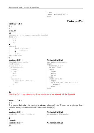Bacalaureat 2008 – Modele de rezolvare

                                              end
                                             else    writeln('NU');
                                            end.


                                                                    Varianta <25>
SUBIECTUL I
1. c
2.
a) 12, 18
b)
citeşte a, b, c (numere naturale nenule)
dacă a>b
|   t←a
|   a←b
|   b←t
■
execută
|     dacă c|a atunci
|     |     scrie a
|     ■
|     a←a+1
cât timp a<=b
c)
Varianta C/C++                              Varianta PASCAL
#include<iostream.h>                        var a,b,c,t:integer;
void main()                                 begin
{ int a,b,c,t;                                readln(a,b,c);
  cin>>a>>b>>c;                               if a>b then
  if(a>b)                                     begin
  { t=a;                                        t:=a;
    a=b;                                        a:=b;
    b=t;                                        b:=t;
  }                                           end;
  while(a<=b)                                 while a<=b do
    { if(a%c==0) cout<<a;                       begin
      a++;                                      if a mod c=0 then writeln(a);
    }                                             a:=a+1;
}                                               end;
                                            end.

d)
[(b+1-a)/c] , iar dacă a şi b se divid cu c se adaugă +1 la formulă


SUBIECTUL II
1. c
2. d pentru intensiv , iar pentru neintensiv răspunsul este 2, care nu se găseşte între
variante, sau d) cu modificarea nici o variantă din a) b) c)
3.
Varianta C/C++                                   Varianta PASCAL
z=sqrt(x)+(float)1/x+abs(x)                 z:=sqrt(x)+ 1/x+abs(x)

4.
Intensiv
Varianta C/C++                              Varianta PASCAL
88
 