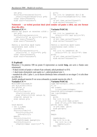 Bacalaureat 2008 – Modele de rezolvare

  int p=1;                                         p:=1;
  for(i=0;i<=strlen(s)/2;i++)                      for i:=1 to length(s) div 2 do
    if(s[i]!=s[strlen(s)-1-i]) p=0;                  if s[i]<>s[length(s)+1-i] then
  if(p) cout<<"Corect";                          p:=0;
  else cout<<"Incorect";                           if p=1 then write('Corect')
                                                   else write('Incorect');
Neintensiv - ar trebui precizat dacă şirul conţine cel puţin o cifră, sau este format
doar din cifre.
Varianta C/C++                             Varianta PASCAL
Pentru cel puţin un caracter cifră :             p:=0;
  int p=0;                                         for i:=1 to length(s) do
  for(i=0;i<strlen(s);i++)                           if(s[i]>='0') and (s[i]<='9')
    if(s[i]>=’0’ && s[i]<=’9’) p=1;              then p:=1;
  if(p) cout<<"Corect";                            if p=1 then write('Corect')
  else cout<<"Incorect";                           else write('Incorect');

Pentru a verifica dacă toate                     Pentru a verifica dacă toate
caracterele sunt cifre :                         caracterele sunt cifre :
  int p=1;                                       p:=1;
  for(i=0;i<strlen(s);i++)                         for i:=1 to length(s) do
    if(s[i]<’0’ || s[i]>=’9’) p=0;                   if(s[i]<'0') or (s[i]>'9') then
  if(p) cout<<"Corect";                          p:=0;
  else cout<<"Incorect";                           if p=1 then write('Corect')
                                                   else write('Incorect');

5. Explicaţii
Deoarece 2 la puterea 100 nu poate fi reprezentat ca număr long, am scris o funţie care
returnează:
- 0 dacă există cel puţin o valoare 0 pe coloană, adică produsul va fi 0;
- 1 dacă toate elementele sunt egale cu 1, adică produsul este 1;
- numărul de cifre 2 plus 1, ca sa facem distincţie între coloanele cu un singur 2 si cele doar
cu cifre de 1.
Astfel, produsul maxim îl vor avea coloanele cu număr maxim de cifre 2.
Varianta C/C++                                   Varianta PASCAL
#include<iostream.h>                             type mat=array[1..100,1..100] of
int m,n,a[101][101];                             0..2;
int p2(int j)                                    var a:mat;
{ int i,p=0;                                         i,j,m,n,max:integer;
  for(i=1;i<=m;i++)                              function p2(j:integer):integer;
    if(a[i][j]==2) p++;                          var i,p:integer;
    else if(a[i][j]==0) return 0;                begin
  if(p==0) return 1;                               p:=0;
  else return p+1;                                 for i:=1 to m do
}                                                    if a[i,j]=2 then p:=p+1
                                                     else if a[i,j]=0 then begin
void main()                                      p2:=0; exit; end;
{ int i,j,max;                                     if p=0 then p2:=1
  cin>>m>>n;                                       else p2:=p+1;
  for(i=1;i<=m;i++)                              end;
    for(j=1;j<=n;j++)
      cin>>a[i][j];                              begin
  max=0;
  for(j=1;j<=n;j++)                                readln(m,n);
    if(p2(j)>max) max=p2(j);                       for i:=1 to m do
  for(j=1;j<=n;j++)                                  for j:=1 to n do
    if(p2(j)==max) cout<<j<<" ";                       read(a[i,j]);
}                                                  max:=0;
                                                                                            89
 