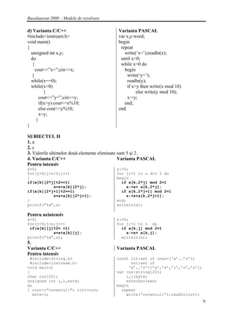 Bacalaureat 2008 – Modele de rezolvare

d) Varianta C/C++                          Varianta PASCAL
#include<iostream.h>                       var x,y:word;
void main()                                begin
{                                           repeat
  unsigned int x,y;                           write(‘x=’);readln(x);
  do                                        until x>0;
   {                                        while x>0 do
     cout<<”x=”;cin>>x;                       begin
   }                                            write(‘y=’);
  while(x==0);                                  readln(y);
  while(x>0)                                    if x>y then write(x mod 10)
           {                                         else write(y mod 10);
        cout<<”y=”;cin>>y;                      x:=y;
        if(x>y) cout<<x%10;                   end;
        else cout<<y%10;                   end.
        x=y;
      }
}

SUBIECTUL II
1. a
2. c
3. Valorile ultimelor două elemente eliminate sunt 5 şi 2.
4. Varianta C/C++                             Varianta PASCAL
Pentru intensiv
s=0;                                      s:=0;
for(j=0;j<n/2;j++)                        for j:=1 to n div 2 do
{                                         begin
if(a[k][2*j]%2==1)                          if a[k,2*j] mod 2=1
           s=s+a[k][2*j];                     s:=s+ a[k,2*j];
if(a[k][2*j+1]%2==1)                        if a[k,2*j+1] mod 2=1
           s=s+a[k][2*j+1];                   s:=s+a[k,2*j+1];
}                                         end;
printf(“%d”,s)                            writeln(s);

Pentru neintensiv
s=0;                                      s:=0;
for(j=0;j<n;j++)                          for j:=1 to n do
 if(a[k][j]%2= =1)                          if a[k,j] mod 2=1
           s=s+a[k][j];                       s:=s+ a[k,j];
printf(“%d”,s);                             writeln(s);
5.
Varianta C/C++                            Varianta PASCAL
Pentru intensiv
 #include<string.h>                       const lit:set of char=[‘a’..’z’];
 #include<iostream.h>                           voc:set of
void main()                                    ‘a’..’z’=[’a’,’e’,’i’,’o’,’u’];
{                                         var cuv:string[20];
char cuv[20];                                 i,j:byte;
unsigned int i,l,este;                        este:boolean;
do                                        begin
{ cout<<”cuvantul:”; cin>>cuv;              repeat
  este=1;                                     write(‘cuvantul:’);readln(cuv);
                                                                                 9
 