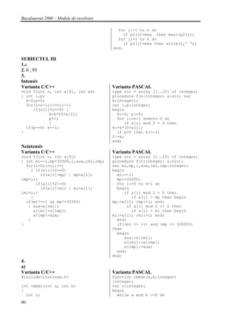 Bacalaureat 2008 – Modele de rezolvare

                                           for j:=1 to n do
                                             if p2(j)>max then max:=p2(j);
                                           for j:=1 to n do
                                             if p2(j)=max then write(j,' ');
                                         end.

SUBIECTUL III
1.c
2. 0 , 95
3.
Intensiv
Varianta C/C++                           Varianta PASCAL
void f(int n, int a[9], int &k)          type sir = array [1..10] of integer;
{ int i,p;                               procedure f(n:integer; a:sir; var
  k=0;p=0;                               k:integer);
  for(i=n-1;i>=0;i--)                    var i,p:integer;
     if(a[i]%2==0) {                     begin
            k=k*10+a[i];                   k:=0; p:=0;
            p++;                           for i:=n-1 downto 0 do
            }                                 if a[i] mod 2 = 0 then
  if(p==0) k=-1;                         k:=k*10+a[i];
}                                          if p=0 then k:=-1;
                                         f:=k;
                                         end;
Neintensiv
Varianta C/C++                           Varianta PASCAL
void f(int n, int a[9])                  type sir = array [1..10] of integer;
{ int mi=-1,mp=32000,i,aux,imi,imp;      procedure f(n:integer; a:sir);
  for(i=0;i<n;i++)                       var mi,mp,i,aux,imi,imp:integer;
    { if(a[i]%2==0)                      begin
        if(a[i]>mp) { mp=a[i];             mi:=-1;
imp=i;}                                    mp:=32000;
      if(a[i]%2!=0)                        for i:=0 to n-1 do
        if(a[i]<mi) { mi=a[i];             begin
imi=i;}                                       if a[i] mod 2 = 0 then
    }                                            if a[i] > mp then begin
  if(mi!=-1 && mp!=32000)                mp:=a[i]; imp:=i; end;
   { aux=a[imi];                               if a[i] mod 2 <> 0 then
     a[imi]=a[imp];                              if a[i] < mi then begin
     a[imp]=aux;                         mi:=a[i]; imi:=i; end;
   }                                       end;
}                                          if((mi <> -1) and (mp <> 32000))
                                         then
                                           begin
                                              aux:=a[imi];
                                              a[imi]:=a[imp];
                                              a[imp]:=aux;
                                           end;
                                         end;
4.
a)
Varianta C/C++                           Varianta PASCAL
#include<iostream.h>                     function cmmdc(a,b:integer)
                                         :integer;
int cmmdc(int a, int b)                  var r:integer;
{                                        begin
  int r;                                   while a mod b <>0 do
90
 