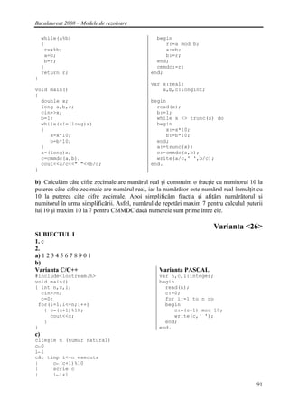 Bacalaureat 2008 – Modele de rezolvare

     while(a%b)                                 begin
     {                                             r:=a mod b;
      r=a%b;                                       a:=b;
      a=b;                                         b:=r;
      b=r;                                      end;
     }                                          cmmdc:=r;
     return r;                                end;
}
                                              var x:real;
void main()                                       a,b,c:longint;
{
  double x;                                   begin
  long a,b,c;                                   read(x);
  cin>>x;                                       b:=1;
  b=1;                                          while x <> trunc(x) do
  while(x!=(long)x)                             begin
  {                                                x:=x*10;
     x=x*10;                                       b:=b*10;
     b=b*10;                                    end;
  }                                             a:=trunc(x);
  a=(long)x;                                    c:=cmmdc(a,b);
  c=cmmdc(a,b);                                 write(a/c,' ',b/c);
  cout<<a/c<<" "<<b/c;                        end.
}

b) Calculăm câte cifre zecimale are numărul real şi construim o fracţie cu numitorul 10 la
puterea câte cifre zecimale are numărul real, iar la numărător este numărul real înmulţit cu
10 la puterea câte cifre zecimale. Apoi simplificăm fracţia şi afiţăm numărătorul şi
numitorul în urma simplificării. Asfel, numărul de repetări maxim 7 pentru calculul puterii
lui 10 şi maxim 10 la 7 pentru CMMDC dacă numerele sunt prime între ele.

                                                                        Varianta <26>
SUBIECTUL I
1. c
2.
a) 1 2 3 4 5 6 7 8 9 0 1
b)
Varianta C/C++                                    Varianta PASCAL
#include<iostream.h>                              var n,c,i:integer;
void main()                                       begin
{ int n,c,i;                                        read(n);
  cin>>n;                                           c:=0;
  c=0;                                              for i:=1 to n do
 for(i=1;i<=n;i++)                                  begin
   { c=(c+1)%10;                                       c:=(c+1) mod 10;
     cout<<c;                                          write(c,' ');
   }                                                end;
}                                                 end.
c)
citeşte n (numar natural)
c←0
i←1
cât timp i<=n executa
|     c←(c+1)%10
|     scrie c
|     i←i+1
                                                                                         91
 