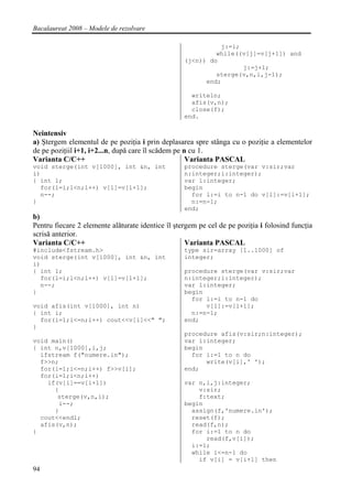 Bacalaureat 2008 – Modele de rezolvare

                                                             j:=i;
                                                            while((v[j]=v[j+1]) and
                                                   (j<n)) do
                                                                   j:=j+1;
                                                            sterge(v,n,i,j-1);
                                                         end;

                                                     writeln;
                                                     afis(v,n);
                                                     close(f);
                                                   end.

Neintensiv
a) Ştergem elementul de pe poziţia i prin deplasarea spre stânga cu o poziţie a elementelor
de pe poziţiil i+1, i+2...n, după care îl scădem pe n cu 1.
Varianta C/C++                                       Varianta PASCAL
void sterge(int v[1000], int &n, int               procedure sterge(var v:sir;var
i)                                                 n:integer;i:integer);
{ int l;                                           var l:integer;
  for(l=i;l<n;l++) v[l]=v[l+1];                    begin
  n--;                                               for l:=i to n-1 do v[l]:=v[l+1];
}                                                    n:=n-1;
                                                   end;
b)
Pentru fiecare 2 elemente alăturate identice îl ştergem pe cel de pe poziţia i folosind funcţia
scrisă anterior.
Varianta C/C++                                      Varianta PASCAL
#include<fstream.h>                                type sir=array [1..1000] of
void sterge(int v[1000], int &n, int               integer;
i)
{ int l;                                           procedure sterge(var v:sir;var
  for(l=i;l<n;l++) v[l]=v[l+1];                    n:integer;i:integer);
  n--;                                             var l:integer;
}                                                  begin
                                                     for l:=i to n-1 do
void afis(int v[1000], int n)                            v[l]:=v[l+1];
{ int i;                                             n:=n-1;
  for(i=1;i<=n;i++) cout<<v[i]<<" ";               end;
}
                                                   procedure afis(v:sir;n:integer);
void main()                                        var i:integer;
{ int n,v[1000],i,j;                               begin
  ifstream f("numere.in");                           for i:=1 to n do
  f>>n;                                                  write(v[i],' ');
  for(i=1;i<=n;i++) f>>v[i];                       end;
  for(i=1;i<n;i++)
    if(v[i]==v[i+1])                               var n,i,j:integer;
      {                                                v:sir;
       sterge(v,n,i);                                  f:text;
       i--;                                        begin
      }                                              assign(f,'numere.in');
  cout<<endl;                                        reset(f);
  afis(v,n);                                         read(f,n);
}                                                    for i:=1 to n do
                                                         read(f,v[i]);
                                                     i:=1;
                                                     while i<=n-1 do
                                                       if v[i] = v[i+1] then
94
 