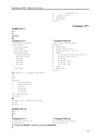 Bacalaureat 2008 – Modele de rezolvare

                                                             sterge(v,n,i)
                                                      else i:=i+1;
                                                    afis(v,n);
                                                    close(f);
                                                  end.


                                                                    Varianta <27>
SUBIECTUL I
1. a
2.
a) 2329
b)
Varianta C/C++                                    Varianta PASCAL
#include<iostream.h>                              var a,b,c,d,p:integer;
void main()                                       begin
{ int a,b,c,d,p;                                    read(a,b);
   cin>>a>>b;                                       c:=0; d:=0; p:=1;
   c=0; d=0; p=1;                                   while((a+b+c) > 0) do
   while(a+b+c>0)                                   begin
   { c=a%10+b%10+c;                                   c:=(a mod 10)+(b mod 10)+c;
     d=d+(c%10)*p;                                    d:=d+(c mod 10)*p;
     p=p*10;                                          p:=p*10;
     a=a/10;                                          a:=a div 10;
     b=b/10;                                          b:=b div 10;
     c=c/10;                                          c:=c div 10;
   }                                                end;
   cout<<d;                                         write(d);
}                                                 end.
c) citeşte a, b (numere naturale)
c←0
d←0
p←1
execută
|      c←a%10+b%10+c
|      d←d+(c%10)*p
|      p←p*10
|      a←[a/10]
|      b←[b/10]
|      c←[c/10]
cât timp a+b+c>0
scrie d
d)
citeşte a, b (numere naturale)
d←a+b
scrie d

SUBIECTUL II
1. a
2. b
3.
Varianta C/C++                                    Varianta PASCAL
H.x=F.x*G.y+F.y*G.x;                              H.x:=F.x*G.y+F.y*G.x;
H.y=F.y*G.y;                                      H.y:=F.y*G.y;
4. 120 pentru intensiv, respectiv 6 pentru neintensiv
5.
                                                                                    95
 
