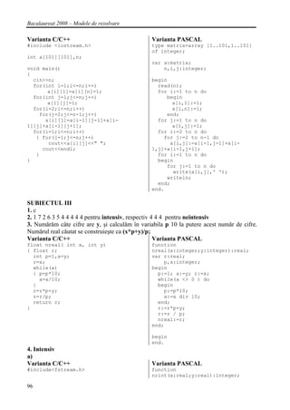 Bacalaureat 2008 – Modele de rezolvare

Varianta C/C++                                  Varianta PASCAL
#include <iostream.h>                           type matrix=array [1..101,1..101]
                                                of integer;
int a[101][101],n;
                                                var a:matrix;
void main()                                         n,i,j:integer;
{
  cin>>n;                                       begin
  for(int i=1;i<=n;i++)                           read(n);
       a[i][1]=a[i][n]=1;                         for i:=1 to n do
  for(int j=1;j<=n;j++)                              begin
       a[1][j]=1;                                      a[i,1]:=1;
  for(i=2;i<=n;i++)                                    a[i,n]:=1;
    for(j=2;j<=n-1;j++)                              end;
      a[i][j]=a[i-1][j-1]+a[i-                    for j:=1 to n do
1][j]+a[i-1][j+1];                                     a[1,j]:=1;
  for(i=1;i<=n;i++)                               for i:=2 to n do
   { for(j=1;j<=n;j++)                              for j:=2 to n-1 do
       cout<<a[i][j]<<" ";                            a[i,j]:=a[i-1,j-1]+a[i-
     cout<<endl;                                1,j]+a[i-1,j+1];
   }                                              for i:=1 to n do
}                                                 begin
                                                     for j:=1 to n do
                                                       write(a[i,j],' ');
                                                     writeln;
                                                  end;
                                                end.

SUBIECTUL III
1. c
2. 1 7 2 6 3 5 4 4 4 4 4 pentru intensiv, respectiv 4 4 4 pentru neintensiv
3. Numărăm câte cifre are y, şi calculăm în variabila p 10 la putere acest număr de cifre.
Numărul real căutat se construieşte ca (x*p+y)/p;
Varianta C/C++                                       Varianta PASCAL
float nreal( int x, int y)                      function
{ float r;                                      nreal(x:integer;y:integer):real;
  int p=1,a=y;                                  var r:real;
  r=x;                                              p,a:integer;
  while(a)                                      begin
  { p=p*10;                                       p:=1; a:=y; r:=x;
    a=a/10;                                       while(a <> 0 ) do
  }                                               begin
  r=r*p+y;                                          p:=p*10;
  r=r/p;                                            a:=a div 10;
  return r;                                       end;
}                                                 r:=r*p+y;
                                                  r:=r / p;
                                                  nreal:=r;
                                                end;

                                                begin
                                                end.
4. Intensiv
a)
Varianta C/C++                                  Varianta PASCAL
#include<fstream.h>                             function
                                                nrint(x:real;y:real):integer;

96
 