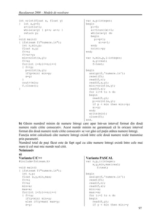 Bacalaureat 2008 – Modele de rezolvare

int nrint(float x, float y)                      var a,p:integer;
{ int a,p=0;                                     begin
   a=(int)x+1;                                      p:=0;
   while(a<y) { p++; a++; }                         a:=trunc(x)+1;
   return p;                                        while(a<y) do
}                                                   begin
void main()                                           p:=p+1;
{ ifstream f("numere.in");                               a:=a+1;
  int n,min,p;                                      end;
  float x,y;                                        nrint:=p;
  f>>n;                                          end;
  f>>x>>y;
  min=nrint(x,y);                                var n,min,p,i:integer;
  f>>x;                                              x,y:real;
  for(int i=4;i<=n;i++)                              f:text;
  { f>>y;
    p=nrint(x,y);                                begin
    if(p<min) min=p;                               assign(f,'numere.in');
    x=y;                                           reset(f);
  }                                                read(f,n);
  cout<<min;                                       read(f,x,y);
  f.close();                                       min:=nrint(x,y);
}                                                  read(f,x);
                                                   for i:=4 to n do
                                                   begin
                                                     read(f,y);
                                                     p:=nrint(x,y);
                                                     if p < min then min:=p;
                                                     x:=y;
                                                   end;
                                                   write(min);
                                                   close(f);
                                                 end.
b) Găsim numărul minim de numere întregi care apar într-un interval format din două
numere reale citite consecutiv. Acest număr minim ne garantează că în oricare interval
format din două numere reale citite consecutiv se vor găsi cel puţin atâtea numere întregi.
Funcţia nrint calculează câte numere întregi există între cele două numere reale transmise
prin parametri.
Numărul total de paşi făcut este de fapt egal cu câte numere întregi există între cele mai
mare ţi cel mai mic număr real citit.
Neintensiv
a)
Varianta C/C++                                    Varianta PASCAL
#include<fstream.h>                              var n,p,i:integer;
                                                     x,y,min,max:real;
void main()                                             f:text;
{ ifstream f("numere.in");
  int n,p;                                       begin
  float x,y,min,max;                               assign(f,'numere.in');
  f>>n;                                            reset(f);
  f>>x;                                            read(f,n);
  min=x;                                           read(f,x);
  max=x;                                           min:=x;
  for(int i=2;i<=n;i++)                            max:=x;
  { f>>y;                                          for i:=2 to n do
    if(y<min) min=y;                               begin
    else if(y>max) max=y;                            read(f,y);
    x=y;                                             if y < min then min:=y
                                                                                        97
 