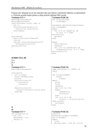 Bacalaureat 2008 – Modele de rezolvare

Funcţia afis afişează un şir de caractere din care lipsesc caracterele identice cu parametrul
v. Folosim această funţie pentru a afişa şirurile obţinute fără vocale.
Varianta C/C++                                       Varianta PASCAL
#include<iostream.h>                               var s,voc:string;
#include<string.h>                                     i:integer;
void afis(char s[10], char v)
{ int i;                                           procedure afis(s:string;v:char);
  for(i=0;i<strlen(s);i++)                         var i:integer;
    if(s[i]!=v) cout<<s[i];                        begin
  cout<<endl;                                        for i:=1 to length(s) do
}                                                      if s[i] <> v then
                                                   write(s[i]);
void main()                                          writeln;
{ char s[10],voc[]="aeiou";                        end;
  cin>>s;
  for(int i=0;i<strlen(voc);i++)                   begin
    if(strchr(s,voc[i]))                             voc:='aeiou';
afis(s,voc[i]);                                      read(s);
}                                                    for i:=1 to length(voc) do
                                                       if(pos(voc[i],s) <> 0 ) then
                                                   afis(s,voc[i]);
                                                   end.

SUBIECTUL III
1. a
2. 5
3.
Varianta C/C++                                     Varianta PASCAL
#include<iostream.h>                               type sir=array [1..10001] of
                                                   real;
void main()
{ int n,i,p=0;                                     var n,i,p:integer;
   float a[10001],s=0;                                 a:sir;
   cin>>n;                                                s:real;
   for(i=1;i<=n;i++)                               begin
     { cin>>a[i];                                     p:=0;
       s=s+a[i];                                      s:=0;
     }                                                read(n);
   for(i=1;i<=n;i++)                                  for i:=1 to n do
     if(a[i]==(s-a[i])/(n-1)) p++;                    begin
   cout<<p;                                               read(a[i]);
}                                                         s:=s+a[i];
                                                      end;
                                                      for i:=1 to n do
                                                          if(a[i] = (s-a[i])/(n-1))
                                                   then p:=p+1;
                                                      write(p);
                                                   end.
4.
a)
Varianta C/C++                                     Varianta PASCAL
int primul(int a)                                  function
{ int i=2;                                         primul(a:integer):integer;
  while(a%i) i++;                                  var i:integer;
  return i;                                        begin
}                                                    i:=2;
                                                     while(a mod i <>0) do i:=i+1;
                                                                                            99
 