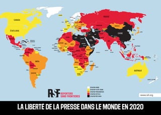 www.rsf.org
AFGHANISTAN
ALBANIE
E.A.U
MALDIVES
TONGA
SAMOA
ARGENTINE
ARMÉNIE
AUSTRALIE
AUTRICHE
AZERBAÏDJAN
BURUNDI
BELGIQUE
BÉNIN
BURKINA
FASO
BANGLADESH
BULGARIE
BOSNIE-
HERZÉGOVINE
BÉLARUS
BÉLIZE
BOLIVIE
BRÉSIL
BRUNEI
BHOUTAN
BOTSWANA
RÉPUBLIQUE
CENTRAFRICAINE
CANADA
SUISSE
CHILI
CHINE
CÔTE
D'IVOIRE
CAMEROUN
CONGO
R.D. CONGO
COLOMBIE
COSTA RICA
CUBA
CHYPRE
CHYPRE NORD
RÉPUBLIQUE
TCHÈQUE
ALLEMAGNE
DJIBOUTI
DANEMARK
RÉPUBLIQUE
DOMINICAINE
ALGÉRIE
ÉQUATEUR
ÉGYPTE
ÉRYTHRÉE
ESPAGNE
ESTONIE
ÉTHIOPIE
FINLANDE
FIDJI
FRANCE
GABON
ROYAUME-
UNI
GÉORGIE
GHANA
GUINÉE
GAMBIE
GUINÉE-BISSAU
GUINÉE
ÉQUATORIALE
GRÈCE
GUATEMALA
GUYANA
HONDURAS
CROATIE
HAÏTI
HONGRIE
INDONÉSIE
INDE
IRLANDE
IRANIRAK
ISLANDE
ISRAËL
ITALIE
JAMAÏQUE
JORDANIE
JAPON
KAZAKHSTAN
KENYA
KIRGHIZSTAN
CAMBODGE
CORÉE
DU SUD
KOSOVO
KOWEÏT
LIBAN
LIBERIA
LIBYE
SRI LANKA
LESOTHO
LITUANIE
LETTONIE
MAROC
MOLDAVIE
MADAGASCAR
MEXIQUE
MACÉDOINE
MALI
BIRMANIE
MONTÉNÉGRO
MONGOLIE
MOZAMBIQUE
MAURITANIE
MALAWI
MALAISIE
NAMIBIE
NIGER
NIGERIA
NICARAGUA
PAYS-BAS
NORVÈGE
NÉPAL
NOUVELLE-ZÉLANDE
OMAN
PAKISTAN
PANAMA
PÉROU
PHILIPPINES
PAPOUASIE
NOUVELLE-GUINÉE
POLOGNE
CORÉE
DU NORDPORTUGAL
PARAGUAY
QATAR
ROUMANIE
RUSSIE
RWANDA
ARABIE
SAOUDITE
SOUDAN
SOUDAN
DU SUD
SÉNÉGAL
SIERRA LEONE
EL SALVADOR
SOMALIE
SERBIE
SURINAM
SLOVAQUIE
SLOVÉNIE
SUÈDE
ESWATINI
SYRIE
TCHAD
TOGO
THAÏLANDE
TADJIKISTAN
TURKMÉNISTAN
TIMOR-ORIENTAL
TRINITÉ-ET-TOBAGO
TUNISIE
TURQUIE
TAÏWAN
LAOS
HONG KONG
TANZANIE
OUGANDA
UKRAINE
URUGUAY
ÉTATS-UNIS
OUZBÉKISTAN
VENEZUELA
VIETNAM
PALESTINE
YÉMEN
AFRIQUE
DU SUD
ZAMBIE
ZIMBABWE
ANGOLA
SEYCHELLES
COMORES
MAURICE
MALTE
ANDORRE
LIECHTENSTEIN
CAP VERTO.E.C.O
BAHREÏN
SINGAPOUR
SITUATION BONNE
SITUATION PLUTÔT BONNE
SITUATION PROBLÉMATIQUE
SITUATION DIFFICILE
SITUATIONTRÈS GRAVE
LA LIBERTÉ DE LA PRESSE DANS LE MONDE EN 2020
LUXEMBOURG
SAHARA
OCCIDENTAL
 