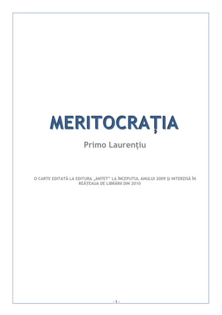 MERITOCRAȚIA
                       Primo Laurențiu


O CARTE EDITATĂ LA EDITURA „ANTET” LA ÎNCEPUTUL ANULUI 2009 ȘI INTERZISĂ ÎN
                    REÂȚEAUA DE LIBRĂRII DIN 2010




                                    -1-
 