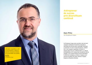 Cartea Antreprenorilor 2015 România | 27Cartea Antreprenorilor 2015 România | 26
Ax Perpetuum Impex este una dintre cele mai mari
companii românești din domeniul producției și
distribuţiei de articole pentru amenajări interioare
şi exterioare. În 2014, Grupul Perpetuum, alcătuit
din 21 de companii, organizate în 8 divizii, a
generat afaceri de 22,7 milioane EUR, cu o rată de
profitabilitate de 5%. Echipa este formată din 230 de
angajați, care acoperă integral teritoriul României.
În ultimii ani compania s-a extins și regional, prin
intrarea pe piețele din Cehia, Slovacia, Ungaria,
Bulgaria și Republica Moldova.
Antreprenor
de succes
prin diversificare
continuă
Ax Perpetuum Impex
Dan Pitic
„Ne place competiția; cu cât
e mai prezentă, cu atât noi
devenim mai buni și trebuie
să ne dezvoltăm mai repede.”
Dan Pitic
Președinte
Ax Perpetuum Impex
 