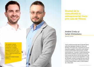 Cartea Antreprenorilor 2015 România | 31
Drumul de la
consultanță la
antreprenoriat trece
prin sala de fitness
7card, produsul principal oferit de Benefit Seven,
este primul agregator al pieței de fitness din
România. Prin acest card, companiile pot pune la
dispoziția angajaților ca beneficiu extra-salarial
accesul la peste 200 de săli de fitness, aerobic,
școli de dans etc. În prezent, 9.000 de abonați din
peste 300 de companii sunt clienți ai serviciului
și pot accesa mai mult de 200 de săli de sport din
rețeaua 7card. Serviciul este disponibil în 7 orașe
din România, urmând ca acoperirea serviciului să
crească la 10 orașe până la sfârșitul anului 2015.
În 2014, Benefit Seven a atins o cifră de afaceri
de 1 milion EUR.
Benefit Seven
Andrei Crețu și
Iulian Cîrciumaru
„Am gândit o soluție
inovatoare care oferă
companiilor o unealtă
de motivare și retenție a
angajaților prin sport, cât
și un imbold pentru aceștia
către o viață mai activă și mai
sănătoasă.”
Andrei Crețu și Iulian Cîrciumaru
Fondatori
Benefit Seven
 