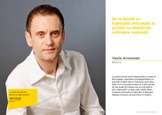 Cartea Antreprenorilor 2015 România | 35Cartea Antreprenorilor 2015 România | 34
Cu venituri anuale de 20 milioane EUR și o medie de
800 angajați, producătorul de înghețată Betty Ice
este lider al pieței interne. Traiectoria care a adus
Betty Ice în cursa pentru primul loc a fost marcată
de rate anuale de creștere care au urcat până la
50% (2004-2007) și chiar 100% (2000-2004).
Compania activează și în afara țării, în Republica
Moldova, Ucraina și, de anul trecut, în Ungaria.
De la tonetă cu
înghețată artizanală la
jucător cu ambiții de
extindere regională
Vasile Armenean
Betty Ice
„Creată din pasiune
pentru a naște pasiuni”
Vasile Armenean
General Manager
Betty Ice
 