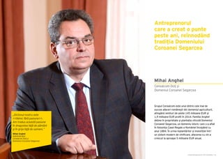 Cartea Antreprenorilor 2015 România | 61Cartea Antreprenorilor 2015 România | 60
Grupul Cerealcom este unul dintre cele mai de
succes afaceri românești din domeniul agriculturii,
atingând venituri de peste 145 milioane EUR și
1,9 milioane EUR profit în 2014. Familia Anghel
deține în proprietate și plantația viticolă Domeniul
Coroanei Segarcea, un domeniu istoric care s-a aflat
în folosința Casei Regale a României începând cu
anul 1884. În urma replantărilor și investiției într-
un sistem modern de vinificare, afacerea cu vin a
crescut la aproape 5 milioane EUR anual.
Antreprenorul
care a creat o punte
peste ani, reînnodând
tradiția Domeniului
Coroanei Segarcea
Mihai Anghel
Cerealcom Dolj și
Domeniul Coroanei Segarcea
„Dictonul nostru este
<<Nimic fără pasiune>>.
Am tradus această pasiune
în dragostea faţă de pământ
şi în grija faţă de oameni.”
Mihai Anghel
Administrator
Cerealcom Dolj și
Domeniul Coroanei Segarcea
 