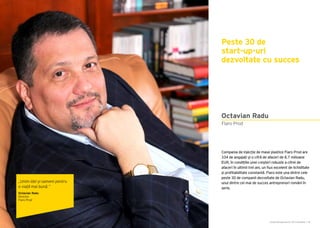 Cartea Antreprenorilor 2015 România | 95Cartea Antreprenorilor 2015 România | 94
Compania de injecție de mase plastice Flaro Prod are
334 de angajați și o cifră de afaceri de 8,7 milioane
EUR, în condițiile unei creșteri robuste a cifrei de
afaceri în ultimii trei ani, un flux excelent de lichiditate
și profitabilitate constantă. Flaro este una dintre cele
peste 30 de companii dezvoltate de Octavian Radu,
unul dintre cei mai de succes antreprenori români în
serie.
Peste 30 de
start-up-uri
dezvoltate cu succes
Flaro Prod
Octavian Radu
„Unim idei și oameni pentru
o viață mai bună.”
Octavian Radu
Director
Flaro Prod
 