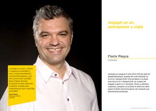 Cartea Antreprenorilor 2015 România | 107Cartea Antreprenorilor 2015 România | 106
Icelandia și-a asigurat în anul 2014 25% din piața de
gheață alimentară, aceasta din urmă ridicându-se
la circa 3 milioane EUR. Cifra de afaceri s-a situat
anul trecut la 0,7 milioane EUR, iar numărul de
angajați a ajuns la 17 persoane. Pentru a alimenta
creșterea, compania s-a orientat în ultimii ani către
export în țările Uniunii Europene, dar mizează și pe
diversificarea producției.
Angajat un an,
antreprenor o viață
Icelandia
Florin Pleșca
„Consider ca a dori <<să las
o moștenire umanității>>
este o viziune bombastică,
caracteristică egoului, care
face rareori bine societății.
Egoul trebuie dizolvat,
în special în lumea afacerilor
și politică. Aceasta este
moștenirea pe care o poți lăsa
umanității.”
Florin Pleșca
Managing Director
Icelandia
 