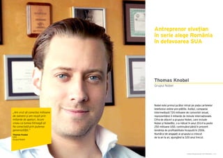 Cartea Antreprenorilor 2015 România | 131
Antreprenor elvețian
în serie alege România
în defavoarea SUA
Nobel este primul jucător intrat pe piața cartelelor
telefonice online pre-plătite. Astăzi, compania
intermediază 720 milioane de convorbiri anual,
reprezentând 3 miliarde de minute internaționale.
Cifra de afaceri a grupului Nobel, care include
Nobel și NobelBiz, s-a ridicat în anul 2014 la peste
250 milioane USD, continuând până în prezent
tendința de profitabilitate începută în 2006.
Numărul de angajați ai grupului a crescut
de la an la an, ajungând la 320 anul trecut.
Grupul Nobel
Thomas Knobel
„Am vrut să conectez milioane
de oameni și am reușit prin
miliarde de apeluri. Acum
vreau ca lumea întreagă să
fie conectată prin puterea
generozității.”
Thomas Knobel
CEO
Grupul Nobel
 