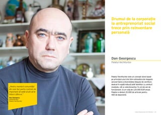 Cartea Antreprenorilor 2015 România | 143
Palatul Vechiturilor este un concept store bazat
pe principiul unui mix între atmosfera de magazin
second hand și diversitatea târgului de vechituri,
dedicat în egală măsură atât familiilor cu venituri
modeste, cât și colecționarilor. În cei doi ani de
funcționare, la un rulaj de 120.000 EUR anual,
Palatul a vândut 20.000 de articole pentru
400 de deponenți.
Drumul de la corporație
la antreprenoriat social
trece prin reinventare
personală
Palatul Vechiturilor
Dan Georgescu
„Pentru membrii comunității
din care faci parte e extrem de
important să vadă că știi să te
întorci către ei.”
Dan Georgescu
Administrator
Palatul Vechiturilor
 