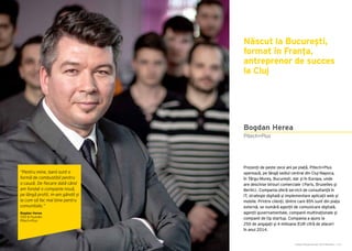 Cartea Antreprenorilor 2015 România | 151
Născut la București,
format în Franța,
antreprenor de succes
la Cluj
Prezenți de peste zece ani pe piață, Pitech+Plus
operează, pe lângă sediul central din Cluj-Napoca,
în Târgu-Mureș, București, dar și în Europa, unde
are deschise birouri comerciale (Paris, Bruxelles și
Berlin). Compania oferă servicii de consultanță în
IT, strategie digitală și implementare aplicații web și
mobile. Printre clienți, dintre care 85% sunt din piața
externă, se numără agenții de comunicare digitală,
agenții guvernamentale, companii multinaționale și
companii de tip startup. Compania a ajuns la
250 de angajați și 4 milioane EUR cifră de afaceri
în anul 2014.
Pitech+Plus
Bogdan Herea
“Pentru mine, banii sunt o
formă de combustibil pentru
o cauză. De fiecare dată când
am fondat o companie nouă,
pe lângă profit, m-am gândit și
la cum să fac mai bine pentru
comunitate.”
Bogdan Herea
CEO & Founder
Pitech+Plus
 