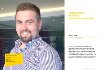 Cartea Antreprenorilor 2015 România | 155Cartea Antreprenorilor 2015 România | 154
În cei trei ani de activitate, Play Solutions și-a
stabilit patru piețe de nișă: aplicații personalizate
(ERP, CRM), Business Intelligence, dezvoltare de
website-urile și servicii online, și optimizare de baze
de date. Strategia pe termen scurt și mediu este de
a dezvolta aplicații proprii Play Solutions, pentru a le
oferi clienților produse de tip cloud. Primele astfel de
aplicații vor fi lansate până la sfârșitul anului 2015.
Drumul scurt
de la PFA
la cercetare avansată
General Play Solutions
Nicu Plai
„Poți să reușești doar
încercând!”
Nicu Plai
Owner & CEO
General Play Solutions
 