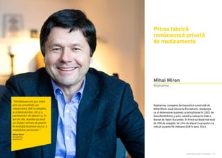 Cartea Antreprenorilor 2015 România | 167Cartea Antreprenorilor 2015 România | 166
Ropharma, compania farmaceutică construită de
Mihai Miron după vânzarea Europharm, depășește
ca și dimensiune business-ul achiziționat în 2003 de
GlaxoSmithKline și este cotată la categoria întâi a
Bursei de Valori București. În firmă lucrează mai mult
de 900 de angajați, iar cifra de afaceri a grupului s-a
ridicat la peste 94 milioane EUR în anul 2014.
Prima fabrică
românească privată
de medicamente
Ropharma
Mihai Miron
“Întotdeauna am pus mare
preț pe onestitate, pe
respectarea atât a colegilor,
a colaboratorilor, cât și a
partenerilor de afaceri și, în
ani de zile, acestea au avut
un impact extrem de pozitiv
în evoluția business-ului și a
realizărilor personale.”
Mihai Miron
Președinte
Ropharma
 