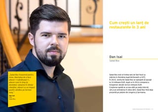 Cartea Antreprenorilor 2015 România | 171
Salad Box este al treilea lanț de fast-food ca
mărime în România după McDonald’s și KFC.
În 2015, veniturile Salad Box se așteaptă să ajungă
la 14 milioane EUR, după ce în 2014 compania a
înregistrat vânzări de 8,6 milioane EUR.
Creșterea rapidă se va axa atât pe piața internă,
cât și pe extinderea în afara țării, Salad Box fiind deja
prezentă pe piețele din Ungaria și Germania.
Salad Box
Dan Isai
Cum crești un lanț de
restaurante în 3 ani
„Salad Box înseamnă pentru
mine, libertatea de a face
afaceri <<sănătoase>>,
afaceri care în timp își
dovedesc valoarea în rândul
clienților, afaceri cu un impact
pozitiv sănătos pe termen
lung.”
Dan Isai
CEO
Salad Box
 
