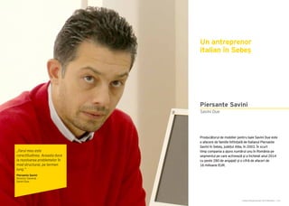 Cartea Antreprenorilor 2015 România | 175Cartea Antreprenorilor 2015 România | 174
Producătorul de mobilier pentru baie Savini Due este
o afacere de familie înființată de italianul Piersante
Savini în Sebeș, județul Alba, în 2003. În scurt
timp compania a ajuns numărul unu în România pe
segmentul pe care activează și a încheiat anul 2014
cu peste 280 de angajați și o cifră de afaceri de
16 milioane EUR.
Un antreprenor
italian în Sebeș
Savini Due
Piersante Savini
„Farul meu este
corectitudinea. Aceasta duce
la rezolvarea problemelor în
mod structural, pe termen
lung.”
Piersante Savini
Director General
Savini Due
 