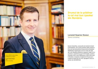Cartea Antreprenorilor 2015 România | 179Cartea Antreprenorilor 2015 România | 178
Soares Consulting, cunoscută sub numele de brand
Coaching4You, are în acest moment sediul central la
Cluj, dar este prezentă pe întreg teritoriul României.
Săptămânal organizează cursuri în orașe din țară,
dar și din Republica Moldova și diaspora. După ce și-a
construit o carieră de succes în Portugalia, Lorand a
renunțat la tot în anul 2008 pentru a porni de la zero
în România. Compania a înregistrat în fiecare an o
creștere de două sau trei cifre, ajungând în 2014 la
venituri de 420.000 EUR.
Drumul de la grădinar
la cel mai bun speaker
din România
Soares Consulting
Lorand Soares-Szasz
„Dă 100% în tot ce faci,
indiferent ce faci!”
Lorand Soares-Szasz
CEO
Soares Consulting
 