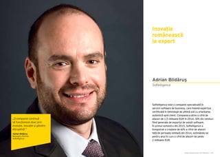 Cartea Antreprenorilor 2015 România | 183
Adrian Blidăruș
Softelligence este o companie specializată în
servicii software de business, care îmbină expertiza
certificată în tehnologii de ultimă oră cu orientarea
autentică spre client. Compania a atins o cifră de
afaceri de 1,5 milioane EUR în 2014, 30% din venituri
fiind generate de exportul de soluții software.
În primul semestru din 2015, Softelligence a
înregistrat o creștere de 60% a cifrei de afaceri
față de perioada similară din 2014, estimându-se
pentru anul în curs o cifră de afaceri de peste
2 milioane EUR.
Softelligence
Inovație
românească
la export
„O companie continuă
să funcționeze doar prin
evoluție, inovație și gândire
disruptivă.”
Adrian Blidăruş
Managing Partner
Softelligence
 