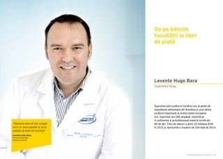 Cartea Antreprenorilor 2015 România | 187Cartea Antreprenorilor 2015 România | 186
Levente Hugo Bara
Supremia este jucătorul numărul unu al pieței de
ingrediente alimentare din România și unul dintre
jucătorii importanți la nivelul pieței europene.
Azi, Supremia are 280 angajați, exportă pe
4 continente și achiziționează materie primă din
80 de țări. Cifra de afaceri a atins 35 milioane EUR
în 2015 și reprezintă o creștere de 10% față de 2014.
Supremia Grup
De pe băncile
facultății la lider
de piață
“Nebunia este să faci același
lucru în mod repetat și să te
aștepți să obții alt rezultat.”
Levente Hugo Bara
General Manager
Supremia Grup
 