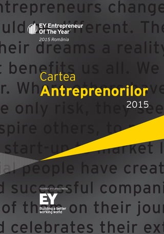 Cartea Antreprenorilor 2015 România | 1
ntrepreneurs change
ould be different. The
heir dreams a reality
t benefits us all. We
r. Where others have
e only risk, they see
spire others, to powe
start-up to market l
ial people have creat
d successful compani
of them on their jour
d celebrates their ext
2015 România
Cartea
Antreprenorilor
Founded and produced by
2015
 