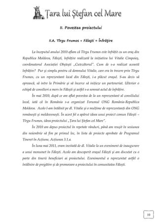 II. Povestea proiectului


                    II.A. Tîrgu Frumos + Făleşti = Înfrăţire


       La începutul anului 2010 aflam că Tîrgu Frumos este înfrăţit cu un oraş din
Republica Moldova, Făleşti, înfrăţire realizată la iniţiativa lui Vitalie Cimpoieş,
coordonatorul Asociaţiei Obşteşti „Cutezătorul”. Cum de s-a realizat această
înfrăţire? Pur şi simplu pentru că domnului Vitalie, care era în trecere prin Tîrgu
Frumos, cu un reprezentant local din Făleşti, i-a plăcut oraşul. S-au decis să
oprească, să intre la Primărie şi să încerce să iniţieze un parteneriat. Ulterior o
echipă de consilieri a mers în Făleşti şi astfel s-a semnat actul de înfrăţire.
       În mai 2010, după ce am aflat povestea de la un reprezentant al consiliului
local, iată că în România s-a organizat Forumul ONG România-Republica
Moldova. Acolo l-am întâlnit pe dl. Vitalie şi o mulţime de reprezentanţi din ONG
româneşti şi moldoveneşti. În acest fel a apărut ideea unui proiect comun Făleşti –
Tîrgu Frumos, ideea proiectului „Ţara lui Ştefan cel Mare”.
       În 2010 am depus proiectul în repetate rânduri, până am reuşit în sesiunea
din noiembrie să fim pe primul loc, în lista de proiecte aprobate de Programul
Tineret în Acţiune, Acţiunea 3.1.a.
       În luna mai 2011, eram invitată de dl. Vitalie la un eveniment de inaugurare
a unui monumet în Făleşti. Acolo am descoperit oraşul Făleşti şi am discutat cu o
parte din tinerii beneficiari ai proiectului. Evenimentul a reprezentat astfel o
întâlnire de pregătire şi de promovare a proiectului în comunitatea Făleşti.




                                                                                      10
 
