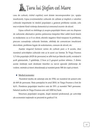 casa de cultură, clubul copiilor) sunt dotate necorespunzător (ex. spaţiu
insuficient). Lipsa evenimentelor culturale de calitate şi implicit a valorilor
culturale importante în rândul populaţiei a generat probleme sociale, cele
mai evidente fiind violenţa domestică şi consumul excesiv de alcool.
      Lipsa culturii se răsfrânge şi asupra populaţiei tinere care nu dispune
de suficiente alternative pentru petrecerea timpului liber astfel încât tinerii
se mulţumesc cu ce li se oferă, efectele negative fiind traspuse în probleme,
precum cunoştiinţe culturale limitate, abilităţi de comunicare insuficient
dezvoltate, probleme legate de sedentarism, consum de alcool, etc.
      Aşadar singurul furnizor serios de cultură pare a fi şcoala, deşi
numărul activităţilor culturale este şi în acest caz limitat. În Tîrgu Frumos
1/3 din populaţie (4120 de persoane) se află încă pe băncile şcolii, existând 4
şcoli gimnaziale, 3 grădiniţe, 2 licee şi 2 grupuri şcolare tehnice. 3 dintre
aceste instituţii sunt destinate tinerilor cu nevoi speciale (deficienţe de
vedere, mintale şi tineri abandonaţi) şi numără peste 500 de copii şi tineri.


    Mediul economic:
       Numărul mediu de salariaţi este de 3702, iar numărul de şomeri este
de 669 de persoane. Rata şomajului în anul 2010, în Târgu Frumos a fost de
4,6%. Ponderea populaţiei inactive este de 55% şi numără 7463 persoane.
Salariul mediu în Tîrgu Frumos este sub 1000 lei/lună.
      Structura populaţiei ocupate, după statutul profesional, pe activităţi
ale economiei naţionale se prezintă în graficul 3.4.




                                                                                  13
 