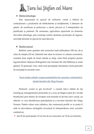  Mediul tehnologic:
      Este reprezentat în special de industrie: există o fabrică de
confecţionare a produselor de îmbăcăminte şi încălţăminte, 2 abatoare de
păsări, de sacrificare şi prelucrare a cărnii, precum şi 2 întreprinderi de
panificaţie şi patiserie. De asemenea, agricultura reprezintă un domeniu
dezvoltat tehnologic prin existenţa serelor destinate producţiei de legume,
activităţi derulate în special de ruşii lipoveni.


    Mediul natural:
      Relieful zonei aparţine atât sectorului înalt (altitudinea 320 m), cât şi
celui de câmpie (10 m). Subsolul este sărac în resurse cu valoare economică,
existând doar argilă de bună calitate şi nisip, solul fiind proprice pentru
legumicultură. Reţeaua hidrografică este formată din râul Bahluieţ şi unele
pârâuri. În perioada verii, când sunt precipitaţii abundente există pericolul
de inundaţii în anumite zone.


       Scurt studiu calitativ asupra potenţialului de a practica voluntariat în
                       rândul tinerilor din Tîrgu Frumos


      Proiectul „Learn to get involved” a constat într-o tabără de tip
training pe managementul proiectelor şi a avut, pe lângă scopul de a învăţa
beneficiarii prin tehnici de învăţare non-formală să devină activi social, un
obiectiv ce viza identificarea potenţialului şi a nevoilor tinerilor din Târgu
Frumos. Datele culese sunt calitative, dar conturează profile ce ar putea fi
utile în dezvoltarea strategiilor (eventual în întreprinderea unor cercetări
cantitative).
 din 25 de participanţi, 10 au fost de sex masculin, iar 15 de sex feminin;




                                                                                  15
 