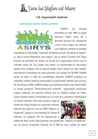 II.B. Organizaţiile implicate

      ASOCIAŢIA SUPER TINERI (ASIRYS)

                                                     ASIRYS         şi-a     început
                                              activitatea în mai 2008, ca grup
                                              informal.   Iniţial    ideea    de   a
                                              dezvolta proiecte de voluntariat
                                              a fost a unui singur om, ulterior
                                              s-au alăturat voluntari şi membri
importanţi ai comunităţii. Proiectele de lansare au fost „Învaţă să te implici”
şi „Ieşi la sport! Sedentarii sunt naşpa!”, ele au arătat că tinerii din Tîrgu
Frumos au potenţial, iar oraşul are nevoie de o organizaţie activă, care să
schimbe starea de “nu putem face nimic” în oportunităţi de dezvoltare
pentru orice cetăţean, dar în special pentru tineri. Scopul era deja stabilit:
dezvoltarea comunităţii pe toate planurile, iar numele de SUPER TINERI
dorea să ofere o notă de accesibilitate filosofiei ASIRYS (cetăţean cu
atitudine, solidar, implicat, responsabil, cu spirit tânăr, orientat spre succes).
Pe 26 februarie 2009, ASIRYS obţine personalitate jurdică, este oficial ONG
şi începe proiectul “Demonstrează-ţi talentul!”, organizând numeroase
acţiuni culturale sau sportive (Ziarul care te implică, Echipa de Volei,
acţiuni pentru copiii cu deficienţe etc.) cu rolul de a promova voluntariatul
în rândul tinerilor. Diversele proiecte arată că
tinerii din Tîrgu Frumos au o pasiune comună:
dansul! Aşa apare în vara lui 2009 “Dansez cu
Implicare”, proiect ce este finanţat de Tineret în
Acţiune, cu sprijinul UE. Se organizează o
tabără de dans, unde 5 alte proiecte sunt planificate. “Dansez cu implicare”
are un succes neaşteptat. Pornind de la 200 de euro, echipa de tineri


                                                                                       17
 