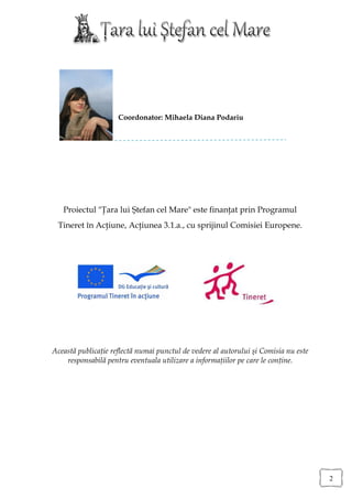 Coordonator: Mihaela Diana Podariu




   Proiectul "Ţara lui Ştefan cel Mare" este finanţat prin Programul
 Tineret în Acţiune, Acţiunea 3.1.a., cu sprijinul Comisiei Europene.




Această publicaţie reflectă numai punctul de vedere al autorului şi Comisia nu este
    responsabilă pentru eventuala utilizare a informaţiilor pe care le conţine.




                                                                                      2
 