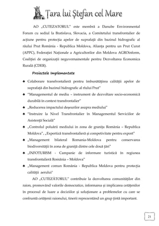 AO „CUTEZATORUL” este membră a Danube Environmental
Forum cu sediul la Bratislava, Slovacia, a Comitetului transfrontalier de
acţiune pentru protecţia apelor de suprafaţă din bazinul hidrografic al
râului Prut România - Republica Moldova, Alianţa pentru un Prut Curat
(APPC), Federaţiei Naţionale a Agricultorilor din Moldova AGROinform,
Coaliţiei de organizaţii neguvernamentale pentru Dezvoltarea Economica
Rurală (CDER).

      Proiectele Implementate

♣ Colaborare transfrontalieră pentru îmbunătăţirea calităţii apelor de
   suprafaţă din bazinul hidrografic al rîului Prut”
♣ “Managementul de mediu – instrument de dezvoltare socio-economică
   durabilă în context transfrontalier”
♣ „Reducerea impactului deşeurilor asupra mediului”
♣ “Instruire la Nivel Transfrontalier în Managementul Serviciilor de
   Asistenţă Socială”
♣ „Controlul poluării mediului in zona de graniţa România – Republica
   Moldova”, „Expertiză transfrontalieră şi competivitate pentru export”
♣ „Management           bilateral   Romania-Moldova     pentru   conservarea
   biodiversităţii în zona de graniţă dintre cele două ţări”
♣ „INFOTURISM - Campanie de informare turistică în regiunea
   transfrontalieră România – Moldova”
♣ „Management comun România - Republica Moldova pentru protecţia
   calităţii aerului"
      AO „CUTEZĂTORUL” contribuie la dezvoltarea comunităţilor din
raion, promovând valorile democratice, informarea şi implicarea cetăţenilor
în procesul de luare a deciziilor şi soluţionare a problemelor cu care se
confruntă cetăţenii raionului, tinerii reprezentând un grup ţintă important.




                                                                               21
 