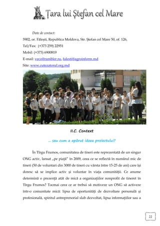 Date de contact:
5902, or. Făleşti, Republica Moldova, Str. Ştefan cel Mare 50, of. 126,
Tel/Fax: (+373 259) 22951
Mobil: (+373) 6900819
E-mail: veco@rambler.ru, falesti@agroinform.md
Site: www.cutezatorul.org.md




                                II.C. Context

                 ... sau cum a apărut ideea proiectului?


      În Tîrgu Frumos, comunitatea de tineri este reprezentată de un singur
ONG activ, lansat „pe piaţă” în 2009, ceea ce se reflectă în numărul mic de
tineri (50 de voluntari din 3000 de tineri cu vârsta între 15-25 de ani) care îşi
doresc să se implice activ şi voluntar în viaţa comunităţii. Ce anume
determină o prezenţă atât de mică a organizaţiilor nonprofit de tineret în
Tîrgu Frumos? Tocmai ceea ce ar trebui să motiveze un ONG să activeze
într-o comunitate mică: lipsa de oportunităţi de dezvoltare personală şi
profesională, spiritul antreprenorial slab dezvoltat, lipsa informaţiilor sau a




                                                                                    22
 