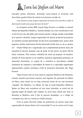 educaţiei pentru informare, domeniile socio-cultural şi economic slab
dezvoltate, gradul ridicat de sarăcie şi excluziune socială, etc.
      Cum anume ar putea singura organizaţie de tineret să se dezvolte şi astfel să
deservească nevoile unui grup mai mare de tineri?
      La începutul anului 2009, oraşul Tîrgu Frumos s-a înfrăţit cu raionul
Făleşti din Republica Moldova. Această înfrăţire nu a fost valorificată în nici
un fel de nici una din părţi, prin urmare pentru a atrage atenţia comunităţii
şi în special a tinerilor, asupra organizaţiei de tineret, proiectul îşi propune
să valorifice această oportunitate. Se ştie că în comunităţile mici, atunci când
poposesc străini, toată lumea devine interesată să afle cine, ce, de ce, pentru
ce?   Oraşul Făleşti are o organizaţie care a implementat proiecte mari, are
expertiză în diverse domenii, este de peste 10 ani activă, are peste 100 de
tineri voluntari. Prin urmare, schimbul de tineri îşi propune să transfere
modele de bune practici şi să valorifice expertiza organizaţiei partenere, în
domeniul tineretului, cu scopul de a contribui la dezvoltarea calităţii
sistemelor de susţinere a activităţilor de tineret şi a capacităţii organizaţiei
reprezentative pentru societatea civilă în domeniul tineretului din Tîrgu
Frumos.
      Tîrgu Frumos este un oraş situat în regiunea Moldovei din România,
numele oraşului provenind conform unei legende din perioada lui Ştefan
cel Mare, când oraşul era un târg comercial, locuit de cea mai frumoasă
„hangiţă” din Moldova. La Făleşti, de fapt în toată Republica Moldova,
Ştefan cel Mare este considerat cel mai mare domnitor, şi există mii de
legende legate de faptele sale vitejeşti. La nivel local, tinerii ştiu doar că
România şi Moldova sunt 2 ţări în prezent despărţite, cu o relaţie de
vecinătate rece, dar cu o istorie şi o limbă comună.
      Cum se poate dezvolta relaţia de parteneriat pe termen lung între
organizaţiile de tineret dintre cele 2 comunităţi? Ce au în comun cele 2 oraşe



                                                                                      23
 