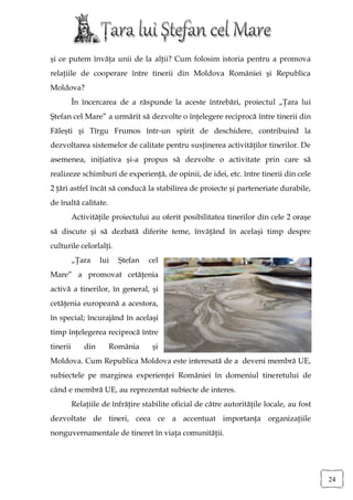 şi ce putem învăţa unii de la alţii? Cum folosim istoria pentru a promova
relaţiile de cooperare între tinerii din Moldova României şi Republica
Moldova?
          În încercarea de a răspunde la aceste întrebări, proiectul „Ţara lui
Ştefan cel Mare” a urmărit să dezvolte o înţelegere reciprocă între tinerii din
Făleşti şi Tîrgu Frumos într-un spirit de deschidere, contribuind la
dezvoltarea sistemelor de calitate pentru susţinerea activităţilor tinerilor. De
asemenea, iniţiativa şi-a propus să dezvolte o activitate prin care să
realizeze schimburi de experienţă, de opinii, de idei, etc. între tinerii din cele
2 ţări astfel încât să conducă la stabilirea de proiecte şi parteneriate durabile,
de înaltă calitate.
          Activităţile proiectului au oferit posibilitatea tinerilor din cele 2 oraşe
să discute şi să dezbată diferite teme, învăţând în acelaşi timp despre
culturile celorlalţi.
          „Ţara     lui   Ştefan   cel
Mare” a promovat cetăţenia
activă a tinerilor, în general, şi
cetăţenia europeană a acestora,
în special; încurajând în acelaşi
timp înţelegerea reciprocă între
tinerii       din     România       şi
Moldova. Cum Republica Moldova este interesată de a deveni membră UE,
subiectele pe marginea experienţei României în domeniul tineretului de
când e membră UE, au reprezentat subiecte de interes.
          Relaţiile de înfrăţire stabilite oficial de către autorităţile locale, au fost
dezvoltate de tineri, ceea ce a accentuat importanţa organizaţiile
nonguvernamentale de tineret în viaţa comunităţii.




                                                                                           24
 